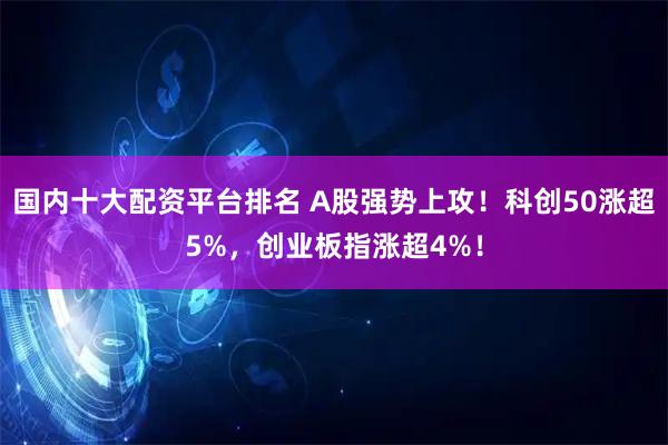 国内十大配资平台排名 A股强势上攻！科创50涨超5%，创业板指涨超4%！
