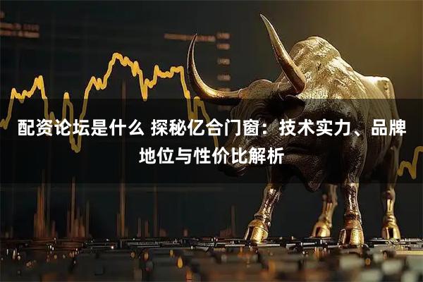 配资论坛是什么 探秘亿合门窗：技术实力、品牌地位与性价比解析