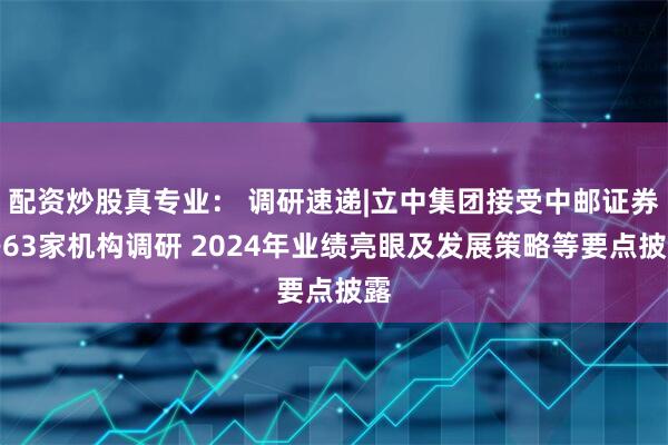 配资炒股真专业： 调研速递|立中集团接受中邮证券等63家机构调研 2024年业绩亮眼及发展策略等要点披露