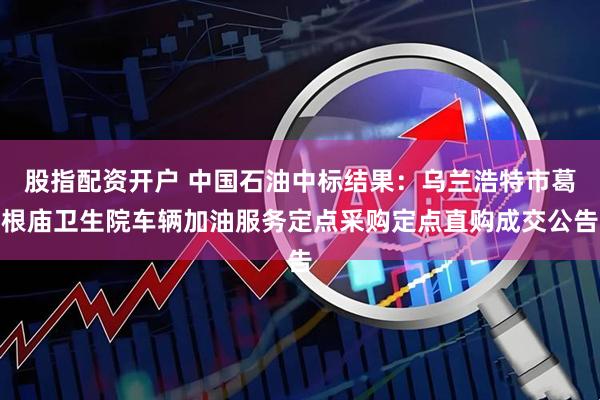 股指配资开户 中国石油中标结果：乌兰浩特市葛根庙卫生院车辆加油服务定点采购定点直购成交公告