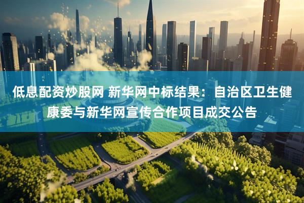 低息配资炒股网 新华网中标结果：自治区卫生健康委与新华网宣传合作项目成交公告