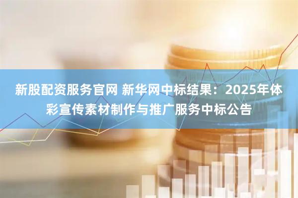 新股配资服务官网 新华网中标结果：2025年体彩宣传素材制作与推广服务中标公告