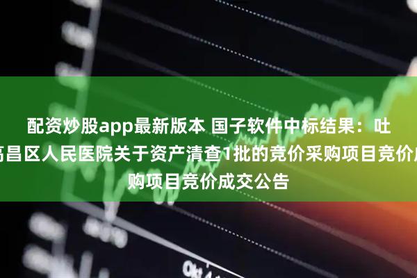 配资炒股app最新版本 国子软件中标结果：吐鲁番市高昌区人民医院关于资产清查1批的竞价采购项目竞价成交公告