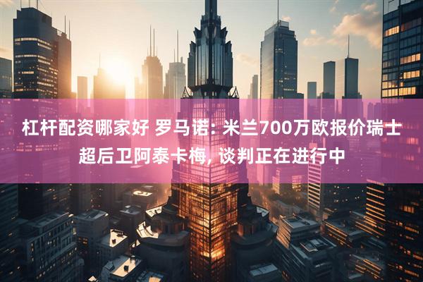 杠杆配资哪家好 罗马诺: 米兰700万欧报价瑞士超后卫阿泰卡梅, 谈判正在进行中